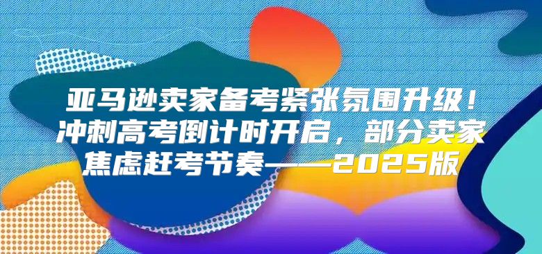 亚马逊卖家备考紧张氛围升级！冲刺高考倒计时开启，部分卖家焦虑赶考节奏——2025版