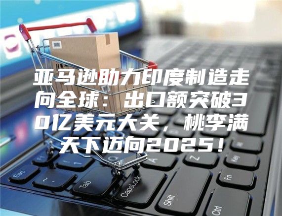 亚马逊助力印度制造走向全球：出口额突破30亿美元大关，桃李满天下迈向2025！