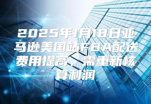 2025年1月18日亚马逊美国站FBA配送费用提高，需重新核算利润