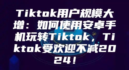 Tiktok用户规模大增：如何使用安卓手机玩转Tiktok，Tiktok受欢迎不减2025！