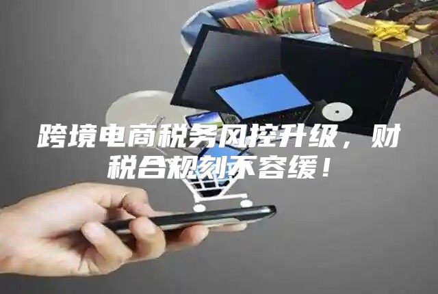 跨境电商税务风控升级，财税合规刻不容缓！
