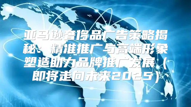 亚马逊奢侈品广告策略揭秘：精准推广与高端形象塑造助力品牌推广发展即将走向未来2025