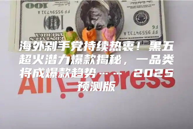 海外剁手党持续热衷！黑五超火潜力爆款揭秘，一品类将成爆款趋势…… 2025预测版