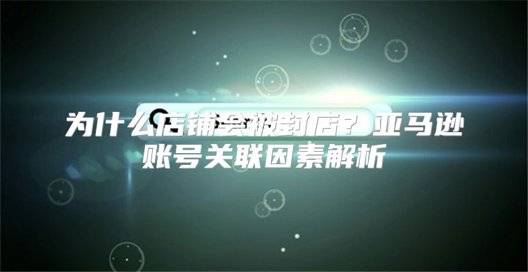 为什么店铺会被封店？亚马逊账号关联因素解析