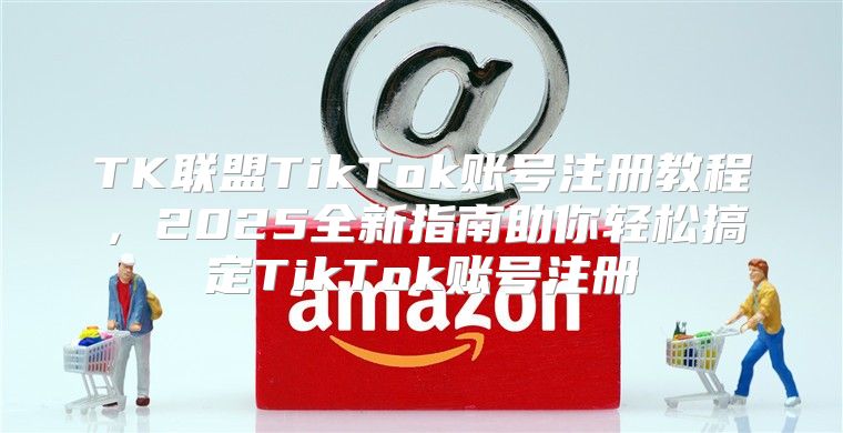TK联盟TikTok账号注册教程，2025全新指南助你轻松搞定TikTok账号注册