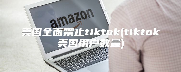 美国全面禁止tiktok(tiktok美国用户数量)