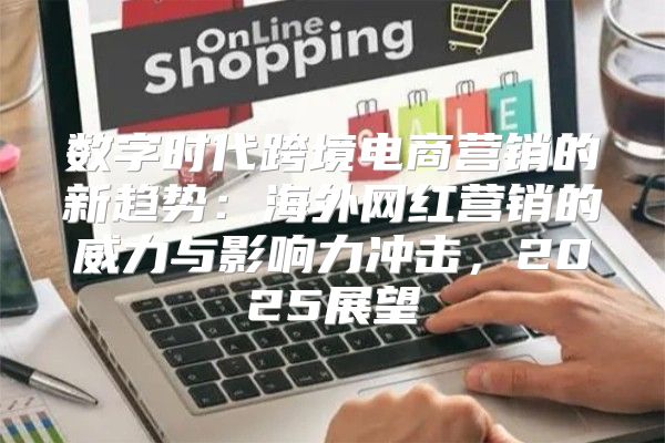 数字时代跨境电商营销的新趋势：海外网红营销的威力与影响力冲击，2025展望