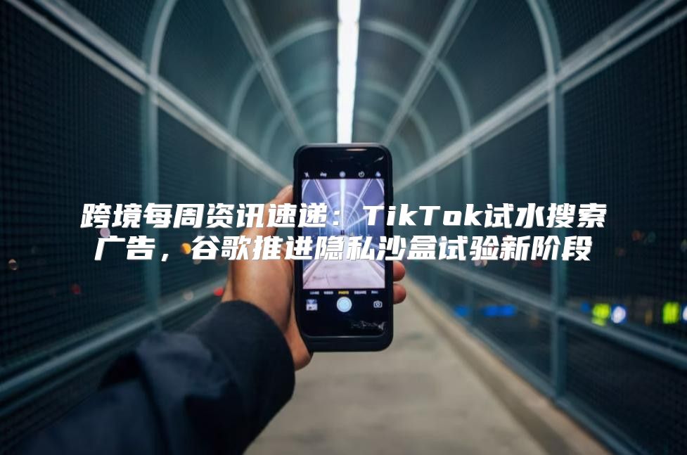 跨境每周资讯速递：TikTok试水搜索广告，谷歌推进隐私沙盒试验新阶段