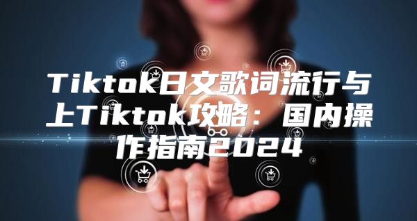 Tiktok日文歌词流行与上Tiktok攻略：国内操作指南2025