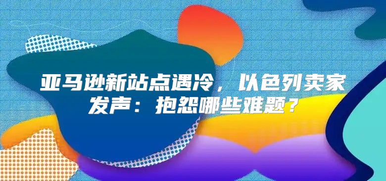 亚马逊新站点遇冷，以色列卖家发声：抱怨哪些难题？