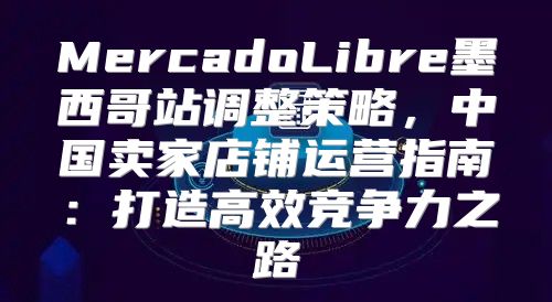 MercadoLibre墨西哥站调整策略，中国卖家店铺运营指南：打造高效竞争力之路