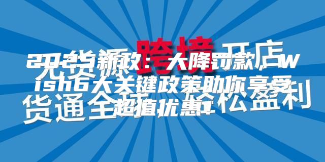 2025新政：大降罚款，Wish6大关键政策助你享受超值优惠！