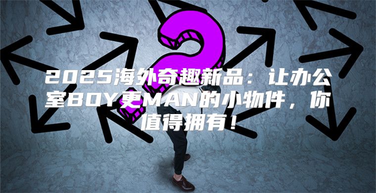 2025海外奇趣新品：让办公室BOY更MAN的小物件，你值得拥有！