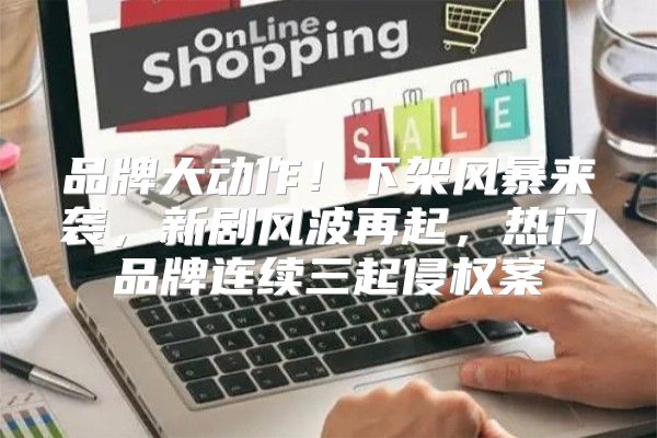 品牌大动作！下架风暴来袭，新剧风波再起，热门品牌连续三起侵权案