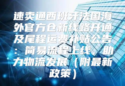 速卖通西班牙法国海外官方仓新线路开通及尾程运费补贴公告：简易流程上线，助力物流发展附最新政策