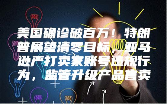 美国确诊破百万！特朗普展望清零目标，亚马逊严打卖家账号违规行为，监管升级产品售卖