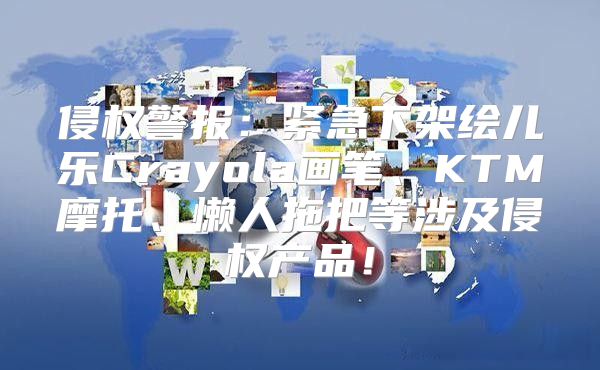 侵权警报：紧急下架绘儿乐Crayola画笔、KTM摩托、懒人拖把等涉及侵权产品！