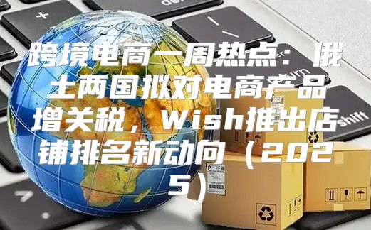 跨境电商一周热点：俄土两国拟对电商产品增关税，Wish推出店铺排名新动向2025