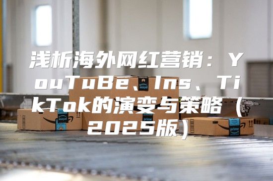 浅析海外网红营销：YouTuBe、Ins、TikTok的演变与策略2025版