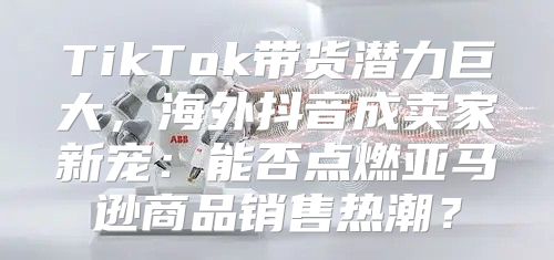 TikTok带货潜力巨大，海外抖音成卖家新宠：能否点燃亚马逊商品销售热潮？