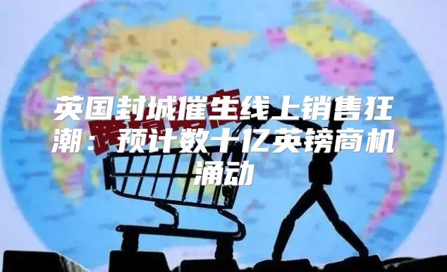 英国封城催生线上销售狂潮：预计数十亿英镑商机涌动