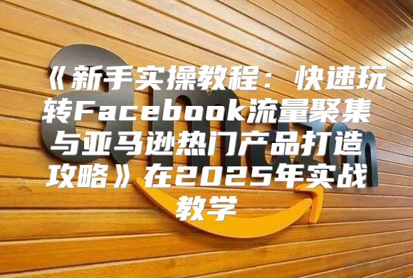 新手实操教程：快速玩转Facebook流量聚集与亚马逊热门产品打造攻略在2025年实战教学