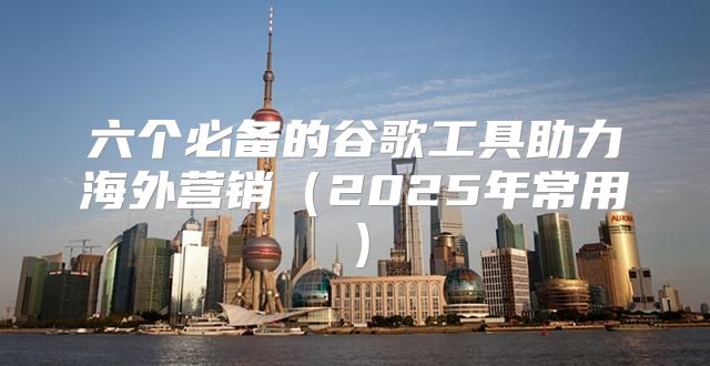 六个必备的谷歌工具助力海外营销2025年常用