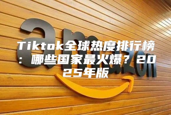 Tiktok全球热度排行榜：哪些国家最火爆？2025年版