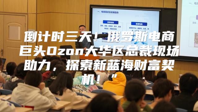 倒计时三天！俄罗斯电商巨头Ozon大华区总裁现场助力，探索新蓝海财富契机！”