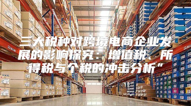 三大税种对跨境电商企业发展的影响探究：增值税、所得税与个税的冲击分析”