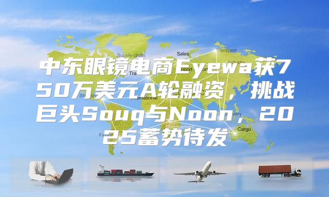 中东眼镜电商Eyewa获750万美元A轮融资，挑战巨头Souq与Noon，2025蓄势待发