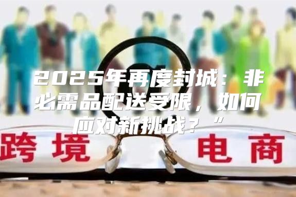 2025年再度封城：非必需品配送受限，如何应对新挑战？”