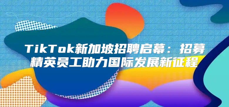 TikTok新加坡招聘启幕：招募精英员工助力国际发展新征程