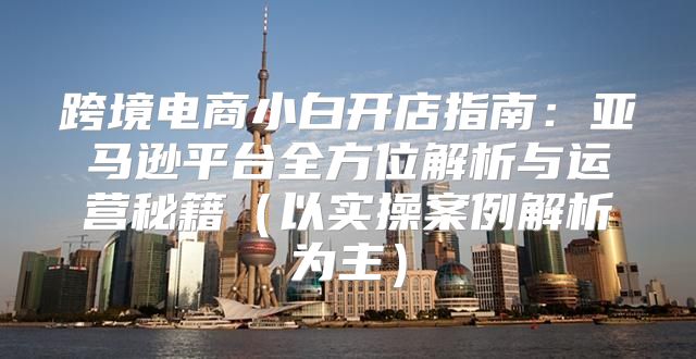 跨境电商小白开店指南：亚马逊平台全方位解析与运营秘籍以实操案例解析为主