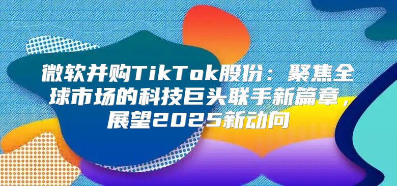 微软并购TikTok股份：聚焦全球市场的科技巨头联手新篇章，展望2025新动向