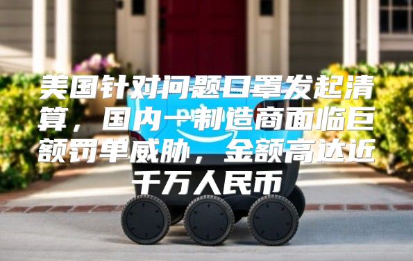 美国针对问题口罩发起清算，国内一制造商面临巨额罚单威胁，金额高达近千万人民币