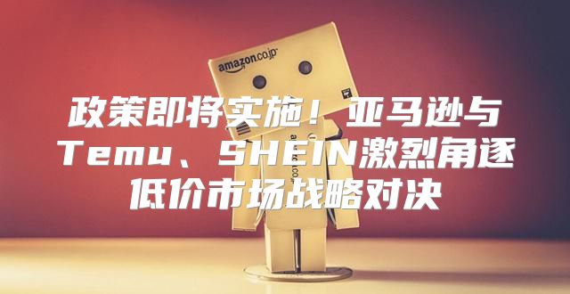 政策即将实施！亚马逊与Temu、SHEIN激烈角逐低价市场战略对决