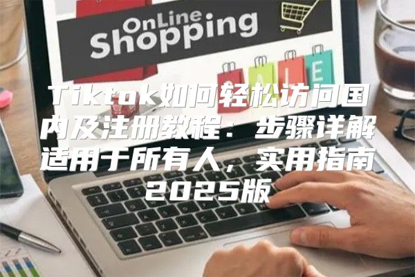 Tiktok如何轻松访问国内及注册教程：步骤详解适用于所有人，实用指南2025版