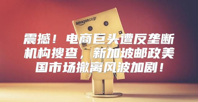 震撼！电商巨头遭反垄断机构搜查，新加坡邮政美国市场撤离风波加剧！
