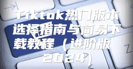 Tiktok热门版本选择指南与简易下载教程进阶版 2025