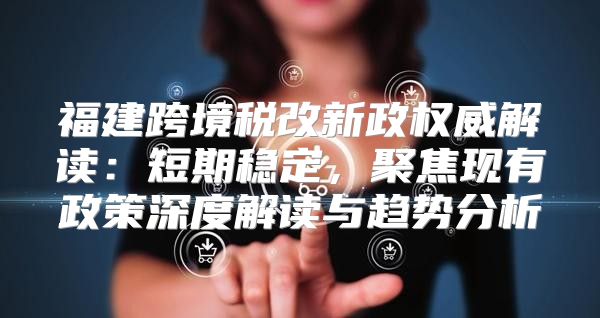 福建跨境税改新政权威解读：短期稳定，聚焦现有政策深度解读与趋势分析