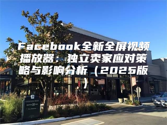 Facebook全新全屏视频播放器：独立卖家应对策略与影响分析2025版