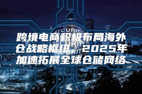 跨境电商积极布局海外仓战略枢纽，2025年加速拓展全球仓储网络
