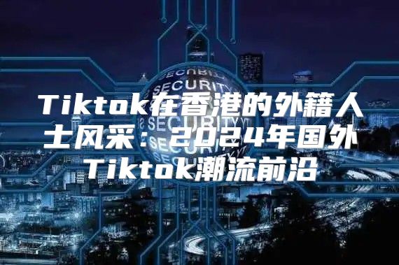 Tiktok在香港的外籍人士风采：2025年国外Tiktok潮流前沿
