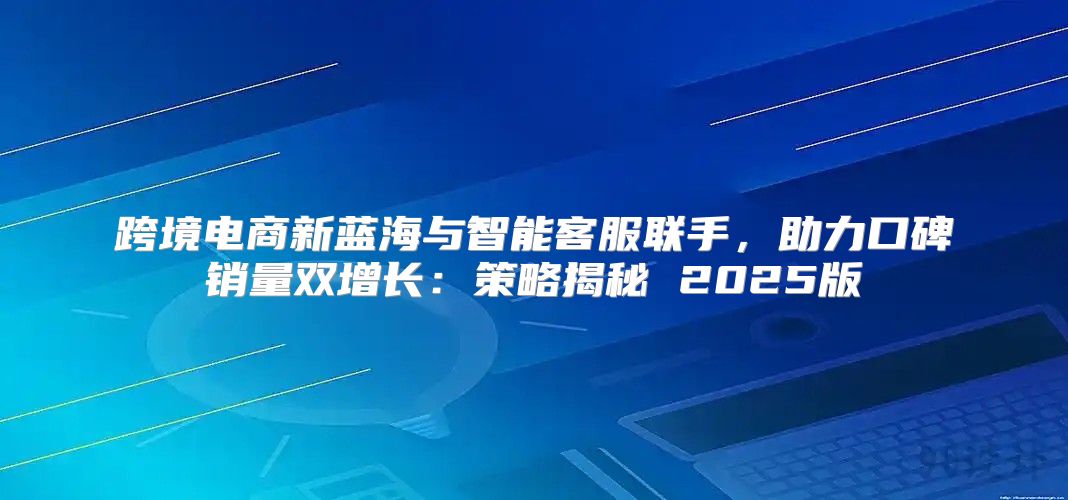 跨境电商新蓝海与智能客服联手，助力口碑销量双增长：策略揭秘 2025版