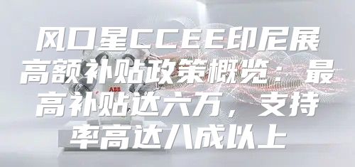 风口星CCEE印尼展高额补贴政策概览：最高补贴达六万，支持率高达八成以上
