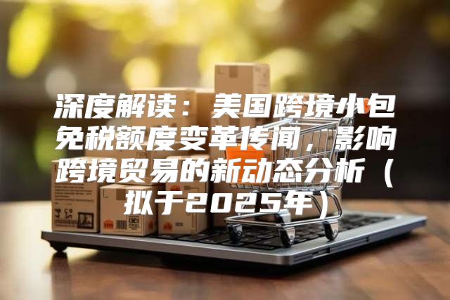 深度解读：美国跨境小包免税额度变革传闻，影响跨境贸易的新动态分析拟于2025年