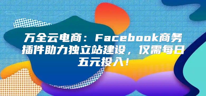 万全云电商：Facebook商务插件助力独立站建设，仅需每日五元投入！