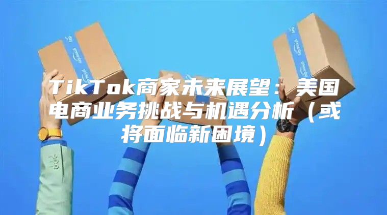 TikTok商家未来展望：美国电商业务挑战与机遇分析或将面临新困境