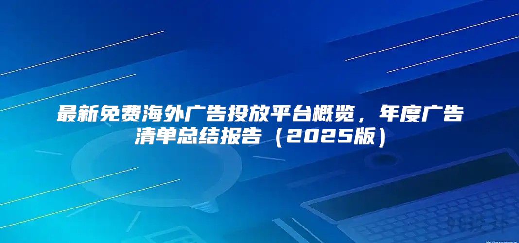 最新免费海外广告投放平台概览，年度广告清单总结报告2025版